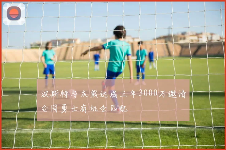 波斯特与灰熊达成三年3000万邀请合同勇士有机会匹配