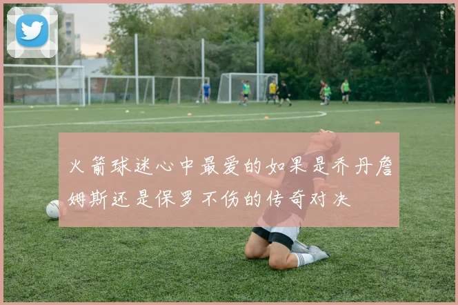 火箭球迷心中最爱的如果是乔丹詹姆斯还是保罗不伤的传奇对决