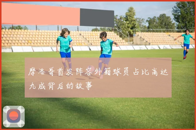 摩洛哥首发阵容外籍球员占比高达九成背后的故事