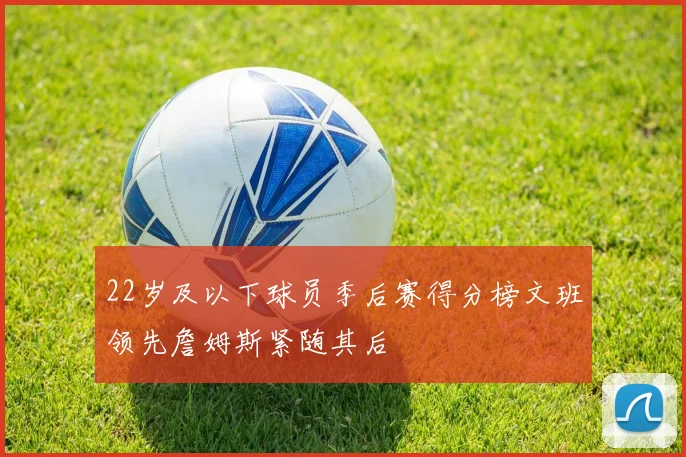 22岁及以下球员季后赛得分榜文班领先詹姆斯紧随其后