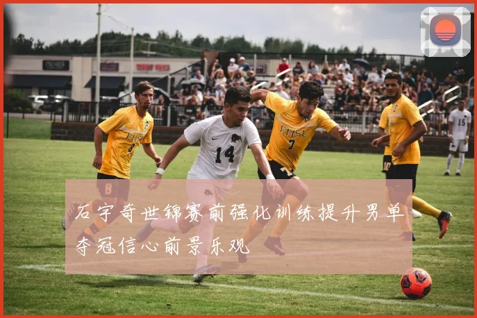 石宇奇世锦赛前强化训练提升男单夺冠信心前景乐观