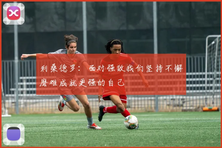 利桑德罗：面对强敌我们坚持不懈磨难成就更强的自己