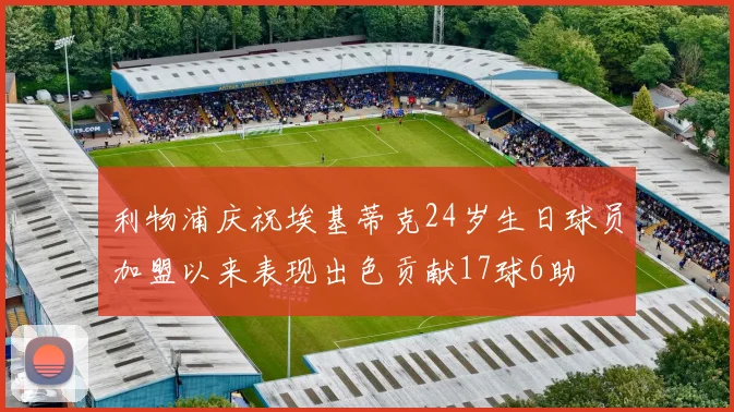 利物浦庆祝埃基蒂克24岁生日球员加盟以来表现出色贡献17球6助