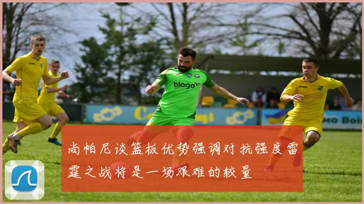 尚帕尼谈篮板优势强调对抗强度雷霆之战将是一场艰难的较量