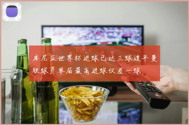 库尼亚世界杯进球已达三球追平曼联球员单届最高进球仅差一球
