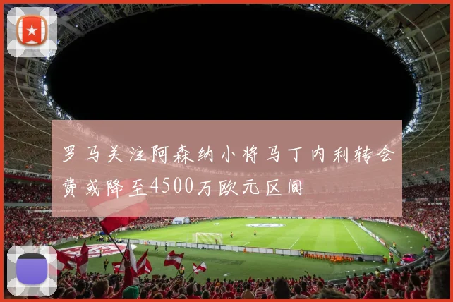 罗马关注阿森纳小将马丁内利转会费或降至4500万欧元区间