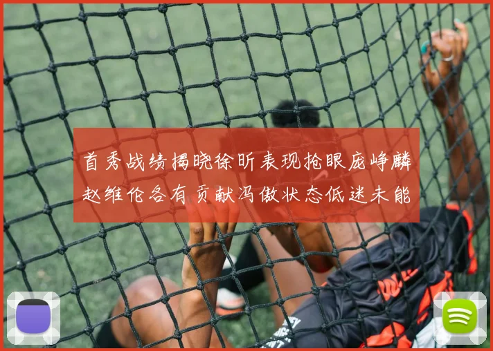 首秀战绩揭晓徐昕表现抢眼庞峥麟赵维伦各有贡献冯傲状态低迷未能得分