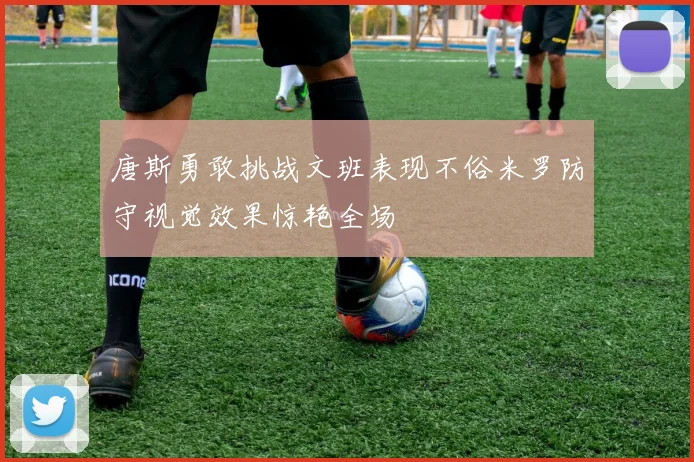 唐斯勇敢挑战文班表现不俗米罗防守视觉效果惊艳全场