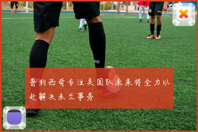 普利西奇专注美国队未来将全力以赴解决米兰事务