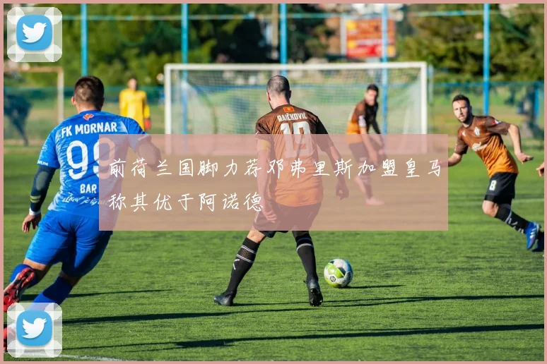 前荷兰国脚力荐邓弗里斯加盟皇马称其优于阿诺德