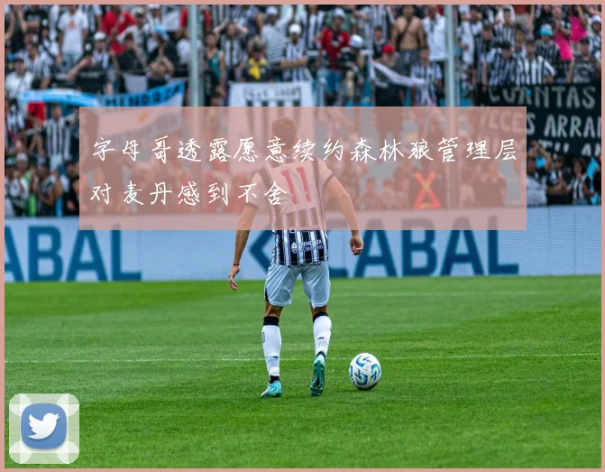 字母哥透露愿意续约森林狼管理层对麦丹感到不舍