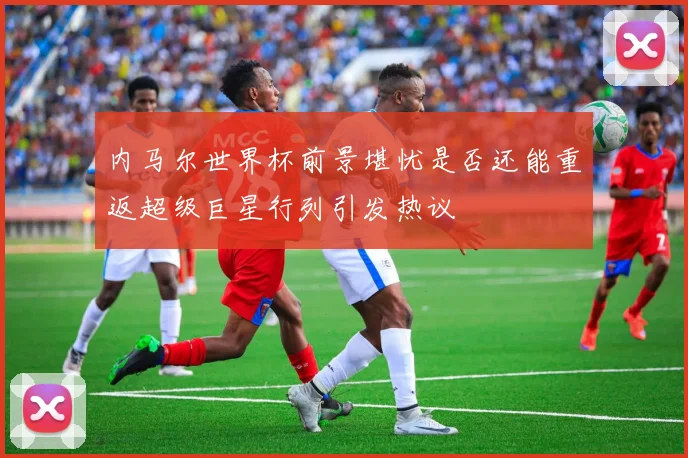 内马尔世界杯前景堪忧是否还能重返超级巨星行列引发热议