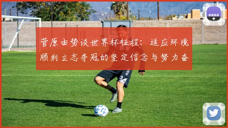 菅原由势谈世界杯征程：适应环境顺利立志夺冠的坚定信念与努力奋斗