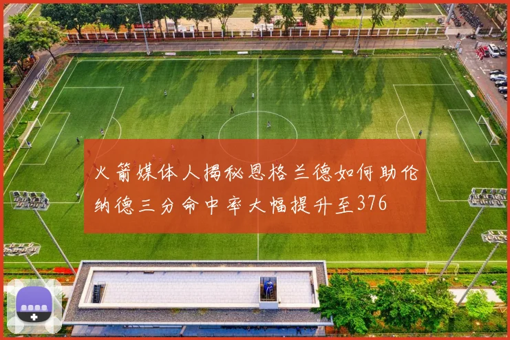 火箭媒体人揭秘恩格兰德如何助伦纳德三分命中率大幅提升至376