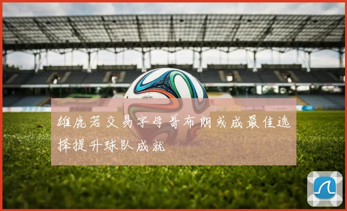 雄鹿若交易字母哥布朗或成最佳选择提升球队成就